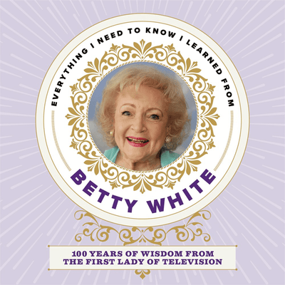 Cover of "Everything I Need to Know I Learned from Betty White: 100 Years of Wisdom from the First Lady of Television"